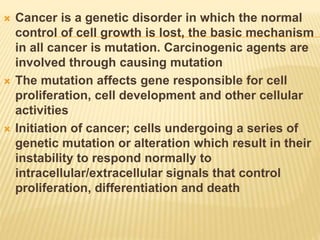  Cancer is a genetic disorder in which the normal
control of cell growth is lost, the basic mechanism
in all cancer is mutation. Carcinogenic agents are
involved through causing mutation
 The mutation affects gene responsible for cell
proliferation, cell development and other cellular
activities
 Initiation of cancer; cells undergoing a series of
genetic mutation or alteration which result in their
instability to respond normally to
intracellular/extracellular signals that control
proliferation, differentiation and death
 