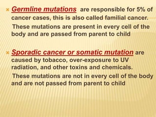  Germline mutations are responsible for 5% of
cancer cases, this is also called familial cancer.
These mutations are present in every cell of the
body and are passed from parent to child
 Sporadic cancer or somatic mutation are
caused by tobacco, over-exposure to UV
radiation, and other toxins and chemicals.
These mutations are not in every cell of the body
and are not passed from parent to child
 