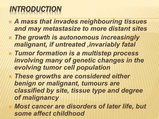 INTRODUCTION
 A mass that invades neighbouring tissues
and may metastasize to more distant sites
 The growth is autonomous increasingly
malignant, if untreated ,invariably fatal
 Tumor formation is a multistep process
involving many of genetic changes in the
evolving tumor cell population
 These growths are considered either
benign or malignant, tumours are
classified by site, tissue type and degree
of malignancy
 Most cancer are disorders of later life, but
some affect childhood
 
