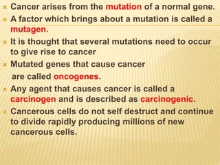  Cancer arises from the mutation of a normal gene.
 A factor which brings about a mutation is called a
mutagen.
 It is thought that several mutations need to occur
to give rise to cancer
 Mutated genes that cause cancer
are called oncogenes.
 Any agent that causes cancer is called a
carcinogen and is described as carcinogenic.
 Cancerous cells do not self destruct and continue
to divide rapidly producing millions of new
cancerous cells.
 