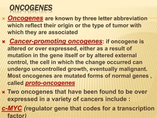 ONCOGENES
 Oncogenes are known by three letter abbreviation
which reflect their origin or the type of tumor with
which they are associated
 Cancer-promoting oncogenes: if oncogene is
altered or over expressed, either as a result of
mutation in the gene itself or by altered external
control, the cell in which the change occurred can
undergo uncontrolled growth, eventually malignant.
Most oncogenes are mutated forms of normal genes ,
called proto-oncogenes
 Two oncogenes that have been found to be over
expressed in a variety of cancers include :
c-MYC (regulator gene that codes for a transcription
factor)
 