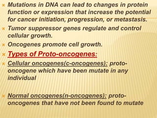  Mutations in DNA can lead to changes in protein
function or expression that increase the potential
for cancer initiation, progression, or metastasis.
 Tumor suppressor genes regulate and control
cellular growth.
 Oncogenes promote cell growth.
 Types of Proto-oncogenes:
 Cellular oncogenes(c-oncogenes): proto-
oncogene which have been mutate in any
individual
 Normal oncogenes(n-oncogenes): proto-
oncogenes that have not been found to mutate
 