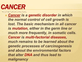 CANCER
 Cancer is a genetic disorder in which
the normal control of cell growth is
lost. The basic mechanism in all cancer
is mutation, either in the germ line or
much more frequently, in somatic cells.
Cancer is multi-factorial diseases,
much remains to be learned about the
genetic processes of carcinogenesis
and about the environmental factors
that alter DNA and thus lead to
malignancy
 