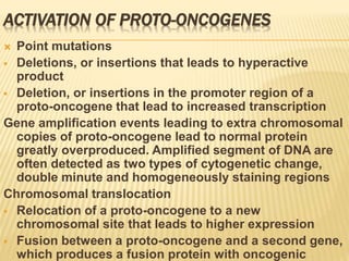 ACTIVATION OF PROTO-ONCOGENES
 Point mutations
 Deletions, or insertions that leads to hyperactive
product
 Deletion, or insertions in the promoter region of a
proto-oncogene that lead to increased transcription
Gene amplification events leading to extra chromosomal
copies of proto-oncogene lead to normal protein
greatly overproduced. Amplified segment of DNA are
often detected as two types of cytogenetic change,
double minute and homogeneously staining regions
Chromosomal translocation
 Relocation of a proto-oncogene to a new
chromosomal site that leads to higher expression
 Fusion between a proto-oncogene and a second gene,
which produces a fusion protein with oncogenic
 
