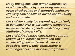  Many oncogenes and tumor suppressors
exert their effects by interfering with cell
cycle checkpoints and apoptotic pathways,
allowing cancer cells to divide continuously
and accumulate.
 Loss of the ability to respond appropriately
to damaged DNA is particularly dangerous,
because it fosters genetic instability, a key
attribute of cancer cells.
 Loss of DNA damage checkpoint controls
results in an increased mutation rate,
accelerating the mutation of cancer-
associate genes, thus contributing to
carcinogenesis and disease progression.
 