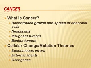 CANCER
 What is Cancer?
 Uncontrolled growth and spread of abnormal
cells
 Neoplasms
 Malignant tumors
 Benign tumors
 Cellular Change/Mutation Theories
 Spontaneous errors
 External agents
 Oncogenes
 