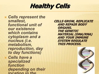 CELLS GROW, REPLICATE
AND REPAIR BODY
ORGANS.
THE GENETIC
MATERIAL (DNA/RNA)
AND YOUR IMMUNE
SYSTEM REGULATE
THIS PROCESS.
 Cells represent the
smallest,
functional unit of
our existence
which contains
cytoplasm and a
nucleus (i.e.
metabolism,
reproduction, day
to day functions)
 Cells have a
specialized
function
depending on their
Healthy Cells
 