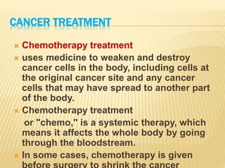CANCER TREATMENT
 Chemotherapy treatment
 uses medicine to weaken and destroy
cancer cells in the body, including cells at
the original cancer site and any cancer
cells that may have spread to another part
of the body.
 Chemotherapy treatment
or "chemo," is a systemic therapy, which
means it affects the whole body by going
through the bloodstream.
 In some cases, chemotherapy is given
 