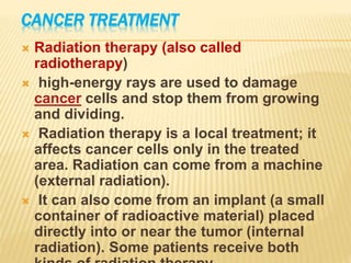 CANCER TREATMENT
 Radiation therapy (also called
radiotherapy)
 high-energy rays are used to damage
cancer cells and stop them from growing
and dividing.
 Radiation therapy is a local treatment; it
affects cancer cells only in the treated
area. Radiation can come from a machine
(external radiation).
 It can also come from an implant (a small
container of radioactive material) placed
directly into or near the tumor (internal
radiation). Some patients receive both
 