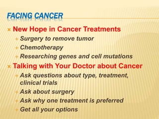 FACING CANCER
 New Hope in Cancer Treatments
 Surgery to remove tumor
 Chemotherapy
 Researching genes and cell mutations
 Talking with Your Doctor about Cancer
 Ask questions about type, treatment,
clinical trials
 Ask about surgery
 Ask why one treatment is preferred
 Get all your options
 
