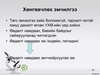 Хөнгөвчлөх эмчилгээ
• Төгс эмчилгээ хийх боломжгүй, тархалт ихтэй
юмуу дахилт өгсөн УХӨ-ийн үед хийнэ.
• Өвдөлт намдаах, биеийн байдлыг
сайжруулахад чиглэгдсэн
• Өвдөлт намдаах эм /кодейн, петидин/
• Өвдөлт намдаах эм+нойрсуулах эм
1/11/2016 80
 