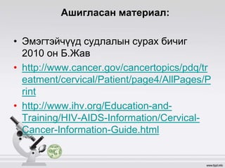 Ашигласан материал:
• Эмэгтэйчүүд судлалын сурах бичиг
2010 он Б.Жав
• http://www.cancer.gov/cancertopics/pdq/tr
eatment/cervical/Patient/page4/AllPages/P
rint
• http://www.ihv.org/Education-and-
Training/HIV-AIDS-Information/Cervical-
Cancer-Information-Guide.html
 