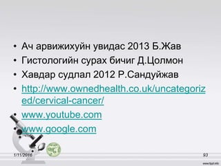 • Ач арвижихуйн увидас 2013 Б.Жав
• Гистологийн сурах бичиг Д.Цолмон
• Хавдар судлал 2012 Р.Сандуйжав
• http://www.ownedhealth.co.uk/uncategoriz
ed/cervical-cancer/
• www.youtube.com
• www.google.com
1/11/2016 93
 