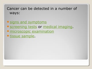 Cancer can be detected in a number of
ways:
signs and symptoms
screening tests or medical imaging.
microscopic examination
tissue sample.
 