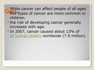 Cont..Cont..
While cancer can affect people of all ages
few types of cancer are more common in
children.
the risk of developing cancer generally
increases with age.
In 2007, cancer caused about 13% of
all human deaths worldwide (7.9 million).
 
