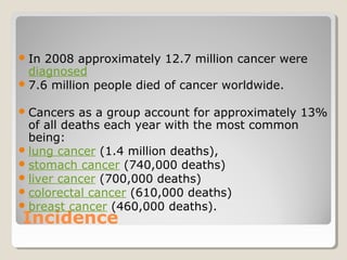 Incidence
In 2008 approximately 12.7 million cancer were
diagnosed
7.6 million people died of cancer worldwide.
Cancers as a group account for approximately 13%
of all deaths each year with the most common
being:
lung cancer (1.4 million deaths),
stomach cancer (740,000 deaths)
liver cancer (700,000 deaths)
colorectal cancer (610,000 deaths)
breast cancer (460,000 deaths).
 