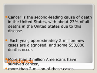 Incidence
Cancer is the second-leading cause of death
in the United States, with about 23% of all
deaths in the United States due to this
disease.
 Each year, approximately 2 million new
cases are diagnosed, and some 550,000
deaths occur.
More than 3 million Americans have
survived cancer,
more than 2 million of these cases
 