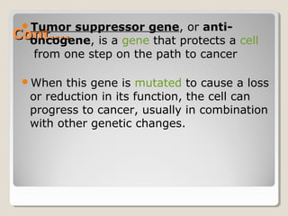 Cont….Cont….
Tumor suppressor gene, or anti-
oncogene, is a gene that protects a cell
from one step on the path to cancer
When this gene is mutated to cause a loss
or reduction in its function, the cell can
progress to cancer, usually in combination
with other genetic changes.
 