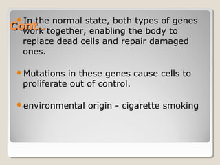 Cont..Cont..
In the normal state, both types of genes
work together, enabling the body to
replace dead cells and repair damaged
ones.
Mutations in these genes cause cells to
proliferate out of control.
environmental origin - cigarette smoking
 