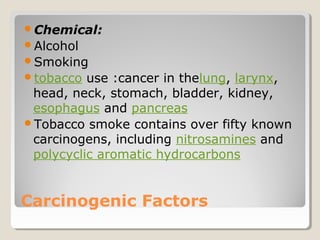Carcinogenic Factors
Chemical:
Alcohol
Smoking
tobacco use :cancer in thelung, larynx,
head, neck, stomach, bladder, kidney,
esophagus and pancreas
Tobacco smoke contains over fifty known
carcinogens, including nitrosamines and
polycyclic aromatic hydrocarbons
 