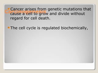 Carcinogenesis
Cancer arises from genetic mutations that
cause a cell to grow and divide without
regard for cell death.
The cell cycle is regulated biochemically,
 