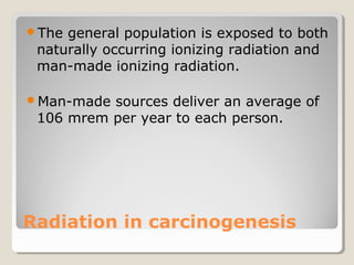 Radiation in carcinogenesis
The general population is exposed to both
naturally occurring ionizing radiation and
man-made ionizing radiation.
Man-made sources deliver an average of
106 mrem per year to each person.
 