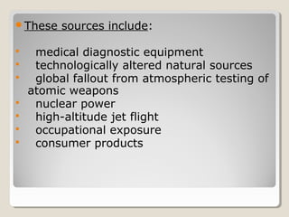 These sources include:
 medical diagnostic equipment
 technologically altered natural sources
 global fallout from atmospheric testing of
atomic weapons
 nuclear power
 high-altitude jet flight
 occupational exposure
 consumer products
 