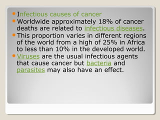 Infectious causes of cancer
Worldwide approximately 18% of cancer
deaths are related to infectious diseases.
This proportion varies in different regions
of the world from a high of 25% in Africa
to less than 10% in the developed world.
Viruses are the usual infectious agents
that cause cancer but bacteria and
parasites may also have an effect.
 