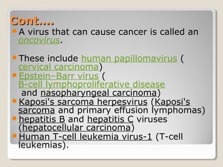 Cont….Cont….
A virus that can cause cancer is called an
oncovirus.
These include human papillomavirus (
cervical carcinoma)
Epstein–Barr virus (
B-cell lymphoproliferative disease
and nasopharyngeal carcinoma)
Kaposi's sarcoma herpesvirus (Kaposi's
sarcoma and primary effusion lymphomas)
hepatitis B and hepatitis C viruses
(hepatocellular carcinoma)
Human T-cell leukemia virus-1 (T-cell
leukemias).
 