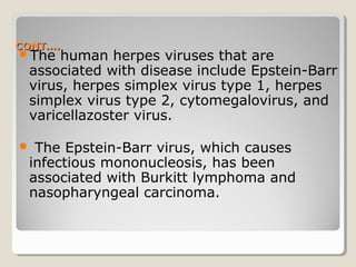 CONT….CONT….
The human herpes viruses that are
associated with disease include Epstein-Barr
virus, herpes simplex virus type 1, herpes
simplex virus type 2, cytomegalovirus, and
varicellazoster virus.
 The Epstein-Barr virus, which causes
infectious mononucleosis, has been
associated with Burkitt lymphoma and
nasopharyngeal carcinoma.
 
