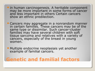 Genetic and familial factors
in human carcinogenesis. A heritable component
may be more important in some forms of cancer
and less important in others Certain cancers
show an ethnic predilection.
Cancers may aggregate in a nonrandom manner
in certain families. These cancers may be of the
same type or dissimilar. Such cancer-cluster
families may have several children with soft
tissue sarcoma and relatives with a variety of
cancers, especially of the breast in young
women.
Multiple endocrine neoplasiais yet another
example of familial cancers.
 