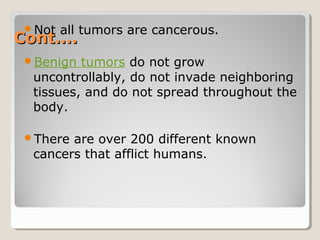 Cont….Cont….
Not all tumors are cancerous.
Benign tumors do not grow
uncontrollably, do not invade neighboring
tissues, and do not spread throughout the
body.
There are over 200 different known
cancers that afflict humans.
 