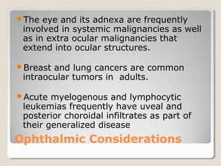 Ophthalmic Considerations
The eye and its adnexa are frequently
involved in systemic malignancies as well
as in extra ocular malignancies that
extend into ocular structures.
Breast and lung cancers are common
intraocular tumors in adults.
Acute myelogenous and lymphocytic
leukemias frequently have uveal and
posterior choroidal infiltrates as part of
their generalized disease
 