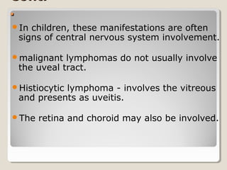 Cont.Cont.
..
In children, these manifestations are often
signs of central nervous system involvement.
malignant lymphomas do not usually involve
the uveal tract.
Histiocytic lymphoma - involves the vitreous
and presents as uveitis.
The retina and choroid may also be involved.
 
