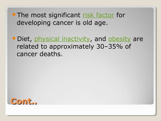 Cont..Cont..
The most significant risk factor for
developing cancer is old age.
Diet, physical inactivity, and obesity are
related to approximately 30–35% of
cancer deaths.
 