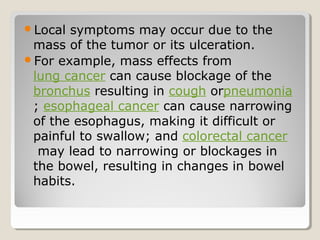 Local symptoms may occur due to the
mass of the tumor or its ulceration.
For example, mass effects from
lung cancer can cause blockage of the
bronchus resulting in cough orpneumonia
; esophageal cancer can cause narrowing
of the esophagus, making it difficult or
painful to swallow; and colorectal cancer
may lead to narrowing or blockages in
the bowel, resulting in changes in bowel
habits.
 