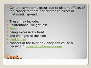 Cont…Cont…
General symptoms occur due to distant effects of
the cancer that are not related to direct or
metastatic spread.
These may include:
unintentional weight loss
Fever
being excessively tired
and changes to the skin
 leukemias
cancers of the liver or kidney can cause a
persistent fever of unknown origin
 