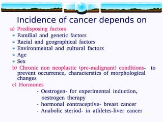 10
Incidence of cancer depends on
a) Predisposing factors
Familial and genetic factors
Racial and geographical factors
Environmental and cultural factors
Age
Sex
b) Chronic non neoplastic (pre-malignant) conditions- to
prevent occurrence, characterstics of morphological
changes
c) Hormones
- Oestrogen- for experimental induction,
oestrogen therapy
- hormonal contraceptive- breast cancer
- Anabolic steriod- in athletes-liver cancer 10
 