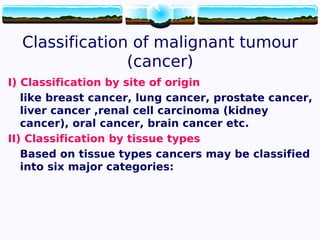 12
Classification of malignant tumour
(cancer)
I) Classification by site of origin
like breast cancer, lung cancer, prostate cancer,
liver cancer ,renal cell carcinoma (kidney
cancer), oral cancer, brain cancer etc.
II) Classification by tissue types
Based on tissue types cancers may be classified
into six major categories:
12
 