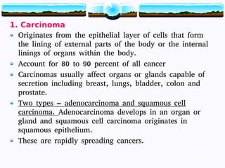 13
1. Carcinoma
Originates from the epithelial layer of cells that form
the lining of external parts of the body or the internal
linings of organs within the body.
Account for 80 to 90 percent of all cancer
Carcinomas usually affect organs or glands capable of
secretion including breast, lungs, bladder, colon and
prostate.
Two types – adenocarcinoma and squamous cell
carcinoma. Adenocarcinoma develops in an organ or
gland and squamous cell carcinoma originates in
squamous epithelium.
These are rapidly spreading cancers.
13
 