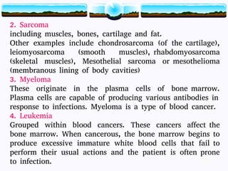 14
2. Sarcoma
including muscles, bones, cartilage and fat.
Other examples include chondrosarcoma (of the cartilage),
leiomyosarcoma (smooth muscles), rhabdomyosarcoma
(skeletal muscles), Mesothelial sarcoma or mesothelioma
(membranous lining of body cavities)
3. Myeloma
These originate in the plasma cells of bone marrow.
Plasma cells are capable of producing various antibodies in
response to infections. Myeloma is a type of blood cancer.
4. Leukemia
Grouped within blood cancers. These cancers affect the
bone marrow. When cancerous, the bone marrow begins to
produce excessive immature white blood cells that fail to
perform their usual actions and the patient is often prone
to infection. 14
 