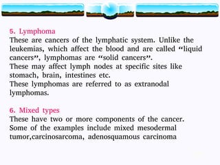 15
5. Lymphoma
These are cancers of the lymphatic system. Unlike the
leukemias, which affect the blood and are called “liquid
cancers”, lymphomas are “solid cancers”.
These may affect lymph nodes at specific sites like
stomach, brain, intestines etc.
These lymphomas are referred to as extranodal
lymphomas.
6. Mixed types
These have two or more components of the cancer.
Some of the examples include mixed mesodermal
tumor,carcinosarcoma, adenosquamous carcinoma
15
 