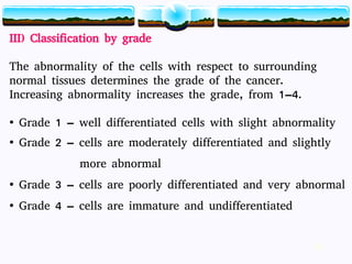 16
III) Classification by grade
The abnormality of the cells with respect to surrounding
normal tissues determines the grade of the cancer.
Increasing abnormality increases the grade, from 1–4.
• Grade 1 – well differentiated cells with slight abnormality
• Grade 2 – cells are moderately differentiated and slightly
more abnormal
• Grade 3 – cells are poorly differentiated and very abnormal
• Grade 4 – cells are immature and undifferentiated
16
 