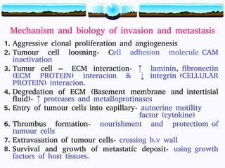 18
Mechanism and biology of invasion and metastasis
1. Aggressive clonal proliferation and angiogenesis
2. Tumour cell loosning- Cell adhesion molecule CAM
inactivation
3. Tumur cell – ECM interaction- ↑ laminin, fibronectin
(ECM PROTEIN) interacion & ↓ integrin (CELLULAR
PROTEIN) interacion.
4. Degredation of ECM (Basement membrane and intertisial
fluid)- ↑ proteases and metalloprotinases
5. Entry of tumour cells into capillary- autocrine motility
factor (cytokine)
6. Thrombus formation- nourishment and protectiom of
tumour cells
7. Extravasation of tumour cells- crossing b.v wall
8. Survival and growth of metastatic deposit- using growth
factors of host tissues. 18
 