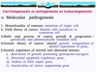 19
Carcinogenesis or ontogenesis or tumoriogenesis
A) Molecular pathogenesis
1. Monoclonality of tumours: mutation of single cell
2. Field theory of cancer: limited cells transform to
cancerous cell
3.Multi step process of cancer growth & progression :
genetically and phenotypically modified cells
4.Genetic theory of cancer: altered genetic composition or
altered expression of gene.
5.Genetic regulators of normal and abnormal mitosis:
i. Activation of growth promoting gene(proto-oncogen)
ii. Abnormal apoptosis regulatory gene,
iii. Failure of DNA repair gene,
iv. Inactivation of cancer suppressing gene 19
 