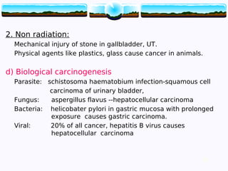 22
2. Non radiation:
Mechanical injury of stone in gallbladder, UT.
Physical agents like plastics, glass cause cancer in animals.
d) Biological carcinogenesis
Parasite: schistosoma haematobium infection-squamous cell
carcinoma of urinary bladder,
Fungus: aspergillus flavus --hepatocellular carcinoma
Bacteria: helicobater pylori in gastric mucosa with prolonged
exposure causes gastric carcinoma.
Viral: 20% of all cancer, hepatitis B virus causes
hepatocellular carcinoma
22
 