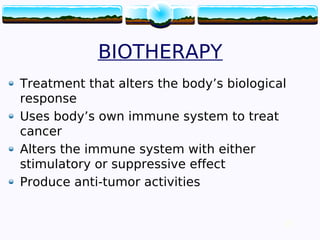 27
BIOTHERAPY
Treatment that alters the body’s biological
response
Uses body’s own immune system to treat
cancer
Alters the immune system with either
stimulatory or suppressive effect
Produce anti-tumor activities
27
 
