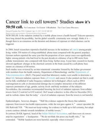 UPDATE
Cell tower radiations may be within GOI prescribed rules but are based on self certifications by cell tower
operators and their veracity is this suspect. It is like asking a Milk Vendor to state his Milk is 100% pure and
that is it- you rely on his declaration. GOI has a web site tarangsanchar.gov.in which lists all the cell towers in
India and their radiation levels per operators certification. Not one cell tower in our country is out of norms – Is
that not funny. We sent the radiation reports to Dr Girish Kumar of IIT Mumbai and read about it in details
below. His remark though is
The radiationlevels are extremely highas comparedto Bio-initiative report andAustralian
medical associationrecommendations.
Better toget independent measurementinside your house.
Do read the details at http://www.ashkainc.com/files/MobileTowerRadiation-FAQ.pdf
Important web site for all readers: http://www.themobileindian.com/news/cell-towers-and-mobile-phone-
radiation-norms-in-india-5818
Do Invest in a Mobile cover that protects you from Mobile Radiation: http://www.amazon.in/RSAFE-Anti-
Radiation-Cover-Samsung-Black/dp/B014JA2LLM
There are other Companies too- check on the web. https://www.wavewallcases.com/
IMPORTANT
Dial *#07# from your mobile and get a report on radiation level of your mobile
Mail to Dr, Girish Kumar and his reply on radiation levels
From: GirishKumar<prof.gkumar@gmail.com>
Sent: Thursday,May4, 2017 8:58 PM
To: RajeshRampal
Cc: PriyaRampal;anadish@gmail.com;Nidhib@theperfectfuture.com;RakeshAgarwal;anadishpal@gmail.com;
gkumar@ee.iitb.ac.in;Sgaurav@iitb.ac.in;ShyamalaBhatia
Subject:Re: EMF RadiationReports -Vaishali fromtarangsanchar.gov.in
On May 3, 2017 10:15 PM, wrote:
The radiation levels areextremely high as compared to Bio-initiative report and Australian medical association
recommendations.
Better to get independent measurement inside your house.
On May 3, 2017 11:49 AM, "Rajesh Rampal" <rampalrajesh@hotmail.com> wrote:
Dear Dr. Girish Kumar,
We have obtained the reports from the GOI portal tarangsanchar.gov.in for the 3 cell Towers in Vaishali.
Please see below.
These are probably self certified certificates from the Tel operators but compiled by GOI under this portal. The
results are appended herewith for your kind perusal.
 