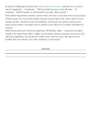 In contrast, Dr KK Agarwal, head of the Indian Medical Association, said there were six towers
atop his organisation’s headquarter. “We do not think this poses any health risks,” he
contended. “Mobile handsets are more harmful, especially when overused.”
Rath said that long-duration radiation exposure from cell towers is associated with an increased risk
of brain tumour, but even normal radiation exposure has been linked with various types of cancer.
Another scientist, who did not want to be identified, said the limit for radiation exposure from
phone towers in India is still higher than in countries such as Russia (0.2 watt/m2) and China (0.4
watt/m2).
Girish Kumar, professor of electrical engineering, IIT-Mumbai, added, “Among the developed
countries, the United States allows a higher rate of radiation exposure from the towers, but in areas
with dense populations, the operators use smaller towers with less power. The big towers are
installed only in low-density areas. Also, monitoring is much better.”
THE END
 