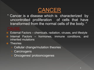 “ Cancer is a disease which is characterized by
uncontrolled proliferation of cells that have
transformed from the normal cells of the body. “
CAUSE:
 External Factors – chemicals, radiation, viruses, and lifestyle
 Internal Factors – hormones, immune conditions, and
inherited mutations
 Theories
› Cellular change/mutation theories
› Carcinogens
› Oncogenes/ protooncogenes
2
 
